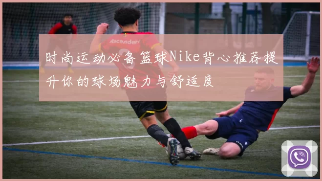 时尚运动必备篮球Nike背心推荐提升你的球场魅力与舒适度