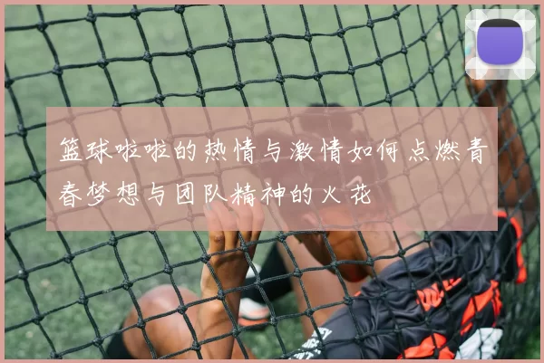 篮球啦啦的热情与激情如何点燃青春梦想与团队精神的火花